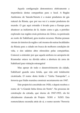 Aquela configuração demonstrava efetivamente a
importância destas companhias para o local. A Região
Autônoma de Yamalo-Nenets é a maior produtora de gás
natural da Rússia, que por sua vez é a maior produtora do
mundo. O gaz aqui extraído é levado para a Europa para
abastecer as indústrias de lá. Assim como o gás, o petróleo
explorado nas regiões mais próximas do Ártico, na península
ao norte de Salekhard, gera muitos recursos. Muitas pessoas
vieram do interior da região e até mesmo de outras localidades
da Rússia para a cidade em busca de melhores condições de
vida, e dos salários altos oferecidos pelas companhias.
Comecei a entender por que aquela senhora no aeroporto de
Krasnodar estava na dúvida sobre a abertura da zona de
Salekhard para visitação estrangeira!
Mas apesar de todo o desenvolvimento da cidade,
Salekhard guarda uma ferida, que não está totalmente
cicatrizada. O nome desta ferida é “Linha Transpolar”, a
ferrovia que Stalin mandou construir secretamente em 1947.
Este projeto foi concebido em 1928, e depois recebeu o
nome de “a Grande linha férrea do Norte”. No processo de
construção da estrada, que durou de 1947-1953, ela foi
oficialmente chamada de Projeto №501 e №503. Esta
nomenclatura escondia atrás de si, o nome secreto "Ferrovia
 