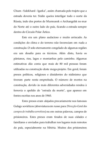 Chum - Salekhard - Igarka", assim chamada pelo trajeto que a
estrada deveria ter. Stalin queira interligar todo o norte da
Rússia, indo dos portos de Murmansk e Archangelsk no mar
do Norte até o outro lado do país, ficando a estrada sempre
dentro do Círculo Polar Ártico.
Este era um plano audacioso e muito arriscado. As
condições do clima e do terreno não favoreciam em nada a
construção. O solo eternamente congelado de algumas regiões
era um desafio para os técnicos. Além disto, havia os
pântanos, rios, lagos e montanhas pelo caminho. Algumas
estimativas dão conta que mais de 80 mil pessoas foram
utilizadas na construção deste mega-projeto. Em geral, foram
presos políticos, religiosos e dissidentes do stalinismo que
tiveram parte nesta empreitada. O número de mortos na
construção, devido às mais diferentes adversidades rendeu à
ferrovia o apelido de "estrada da morte", que aparece em
fontes escritas nos anos de 1960.
Estes presos eram alojados precariamente nos famosos
Gulags soviéticos (abreviatura em russo para Direcção-Geral dos
camposde trabalho corretivos) ou em outras palavras, campos de
prisioneiros. Estes presos eram tirados de suas cidades e
familiares e enviados para trabalhar nos lugares mais remotos
do país, especialmente na Sibéria. Muitos dos prisioneiros
 