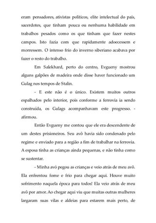 eram pensadores, ativistas políticos, elite intelectual do país,
sacerdotes, que tinham pouca ou nenhuma habilidade em
trabalhos pesados como os que tinham que fazer nestes
campos. Isto fazia com que rapidamente adoecessem e
morressem. O intenso frio do inverno siberiano acabava por
fazer o resto do trabalho.
Em Salekhard, perto do centro, Evgueny mostrou
alguns galpões de madeira onde disse haver funcionado um
Gulag nos tempos de Stalin.
- E este não é o único. Existem muitos outros
espalhados pelo interior, pois conforme a ferrovia ia sendo
construída, os Gulags acompanhavam este progresso. -
afirmou.
Então Evgueny me contou que ele era descendente de
um destes prisioneiros. Seu avô havia sido condenado pelo
regime e enviado para a região a fim de trabalhar na ferrovia.
A esposa tinha as crianças ainda pequenas, e não tinha como
se sustentar.
- Minha avó pegou as crianças e veio atrás de meu avô.
Ela enfrentou fome e frio para chegar aqui. Houve muito
sofrimento naquela época para todos! Ela veio atrás de meu
avô por amor.Ao chegar aqui viu que muitas outras mulheres
largaram suas vilas e aldeias para estarem mais perto, de
 