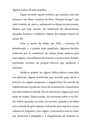 alguma forma, de seus maridos.
Fiquei ouvindo aquela história, que poderia virar um
romance, um filme. Lembrei do filme “Doutor Givago”, que
conta história de amor e sofrimento na Rússia revolucionaria.
Muitos que hoje moram em Salekhard são descendentes
daqueles homens e mulheres vítimas dos tempos loucos do
século XX.
Com a morte de Stalin em 1953, a ferrovia foi
abandonada, e o projeto todo arquivado. Algumas famílias
acabaram por se estabelecer ali, outras foram embora para
suas regiões, mas milhares não tiveram a mesma sorte, ficando
sepultadas embaixo da própria ferrovia que ajudaram a
construir.
Ainda se podem ver alguns trilhos soltos e retorcidos
nas planícies, alguns montículos que serviam para elevar a
ferrovia em regiões propensas a alagamentos. Na entrada de
Salekhard está exposta em forma de monumento a locomotiva
que seria usada na estrada. Ela fez uma única viagem por uma
parte do trajeto. Nesta ocasião, ela atravessou sobre o rio Ob’,
em trilhos lançados no chão, no inverno, quando o rio tinha
uma camada de gelo espesso o suficiente para suportar o peso
colossal da máquina e dos vagões. A locomotiva está lá, como
um memorial à estupidez e a megalomania de homens no
 