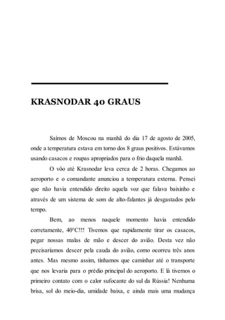 KRASNODAR 40 GRAUS
Saímos de Moscou na manhã do dia 17 de agosto de 2005,
onde a temperatura estava em torno dos 8 graus positivos. Estávamos
usando casacos e roupas apropriados para o frio daquela manhã.
O vôo até Krasnodar leva cerca de 2 horas. Chegamos ao
aeroporto e o comandante anunciou a temperatura externa. Pensei
que não havia entendido direito aquela voz que falava baixinho e
através de um sistema de som de alto-falantes já desgastados pelo
tempo.
Bem, ao menos naquele momento havia entendido
corretamente, 40°C!!! Tivemos que rapidamente tirar os casacos,
pegar nossas malas de mão e descer do avião. Desta vez não
precisaríamos descer pela cauda do avião, como ocorreu três anos
antes. Mas mesmo assim, tínhamos que caminhar até o transporte
que nos levaria para o prédio principal do aeroporto. E lá tivemos o
primeiro contato com o calor sufocante do sul da Rússia! Nenhuma
brisa, sol do meio-dia, umidade baixa, e ainda mais uma mudança
 