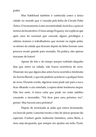 poder.
Mas Salekhard também é conhecida como a única
cidade no mundo que é cruzada pela linha do Círculo Polar
Ártico. O monumento à esta excentricidade local fica a poucos
metros da locomotiva. O meu amigo Evgueny me explicou que
após uma lei nacional que concede alguns privilégios e
salários maiores à trabalhadores que moram na região polar,
os setores da cidade que ficavam depois da linha tiveram uma
procura muito grande para moradia. Na prática, eles apenas
trocaram de bairro!
Apesar do frio e do tempo sempre nublado daqueles
dias que estive na cidade, não houve ocorrência de neve.
Disseram-me que alguns dias antes havia ocorrido o fenômeno
da Aurora Boreal, e que isto poderia acontecer a qualquer hora
de novo. Durante a noite, algumas vezes pude sair para a rua e
ficar olhando o céu estrelado, à espera deste fenômeno impar.
Não tive sorte. A única coisa que pude ver eram satélites
cruzando a imensidão. “Vai ficar para uma próxima vez”,
pensei. Mas haveria uma próxima?
Depois de terminada as aulas que estava lecionando,
era hora de partir. Lamentei muito o fato de deixar pessoas tão
especiais. Conheci gente realmente fantástica, como Bóris, o
meu anjo-da-guarda, que sempre me ajudou em tudo. Pyotr,
 