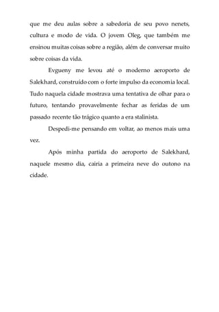 que me deu aulas sobre a sabedoria de seu povo nenets,
cultura e modo de vida. O jovem Oleg, que também me
ensinou muitas coisas sobre a região, além de conversar muito
sobre coisas da vida.
Evgueny me levou até o moderno aeroporto de
Salekhard, construído com o forte impulso da economia local.
Tudo naquela cidade mostrava uma tentativa de olhar para o
futuro, tentando provavelmente fechar as feridas de um
passado recente tão trágico quanto a era stalinista.
Despedi-me pensando em voltar, ao menos mais uma
vez.
Após minha partida do aeroporto de Salekhard,
naquele mesmo dia, cairia a primeira neve do outono na
cidade.
 
