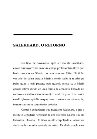 SALEKHARD, O RETORNO
No final de novembro, após ter ido até Salekhard,
estava numa conversa com um colega professor brasileiro que
havia morado na Sibéria por um ano em 1994. Ele tinha
vontade de voltar para a Rússia e sentir todas as mudanças
pelas quais o país passara, pois quando esteve lá, a Rússia
apenas estava saindo de uma forma de economia baseada no
controle estatal total (socialismo) e dando os primeiros passos
em direção ao capitalismo que, como dissemos anteriormente,
tomou contornos com feições próprias.
Contei a experiência que tivera em Salekhard, e que o
instituto lá poderia necessitar de um professor na área que ele
lecionava, História. Ele ficou muito empolgado e incendiou
ainda mais a minha vontade de voltar. Ele daria a aula e eu
 