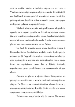 seria o auxiliar técnico e tradutor. Agora era ver com o
Vladimir, meu amigo responsável pela extensão do instituto lá
em Salekhard, se seria possível um retorno nestas condições,
pois o professor brasileiro teria que vender o carro para pagar
as despesas todas de seu próprio bolso..
Vladimir disse que não teria problemas e ele poderia
agendar uma viagem para fim de fevereiro e início de março,
já que o brasileiro precisava voltar para o Brasil antes do início
do ano letivo na escola onde dava aula. E assim começamos os
planos para uma nova aventura para o Ártico.
No final de fevereiro nosso amigo brasileiro chegou à
Krasnodar. Sim, a Rússia tinha mudado muito desde que ele
estivera por lá. Segundo ele, muitas coisas estavam melhores,
mas igualmente se queixou dos ares saturados com a voraz
fome do capitalismo russo. Era a Rússia tentando
experimentar novas possibilidades em sua economia, diriam
alguns
Fizemos os planos e ajustes finais. Compramos as
passagens e mantivemos o mesmo roteiro da minha primeira
viagem. De Moscou até nosso destino final iríamos de trem, o
resto do caminho faríamos de avião. Desta vez não ocorreram
surpresas ao comprarmos os bilhetes.
Embarcamos no primeiro dia de março. Na mesma
 