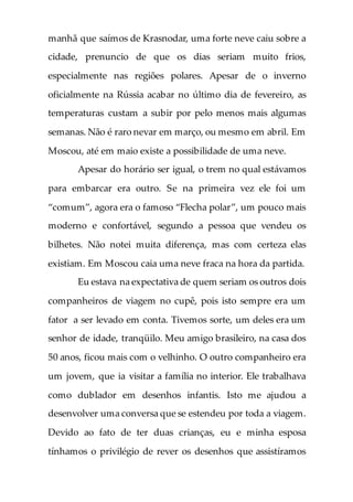 manhã que saímos de Krasnodar, uma forte neve caiu sobre a
cidade, prenuncio de que os dias seriam muito frios,
especialmente nas regiões polares. Apesar de o inverno
oficialmente na Rússia acabar no último dia de fevereiro, as
temperaturas custam a subir por pelo menos mais algumas
semanas. Não é raro nevar em março, ou mesmo em abril. Em
Moscou, até em maio existe a possibilidade de uma neve.
Apesar do horário ser igual, o trem no qual estávamos
para embarcar era outro. Se na primeira vez ele foi um
“comum”, agora era o famoso “Flecha polar”, um pouco mais
moderno e confortável, segundo a pessoa que vendeu os
bilhetes. Não notei muita diferença, mas com certeza elas
existiam. Em Moscou caia uma neve fraca na hora da partida.
Eu estava na expectativa de quem seriam os outros dois
companheiros de viagem no cupê, pois isto sempre era um
fator a ser levado em conta. Tivemos sorte, um deles era um
senhor de idade, tranqüilo. Meu amigo brasileiro, na casa dos
50 anos, ficou mais com o velhinho. O outro companheiro era
um jovem, que ia visitar a família no interior. Ele trabalhava
como dublador em desenhos infantis. Isto me ajudou a
desenvolver uma conversa que se estendeu por toda a viagem.
Devido ao fato de ter duas crianças, eu e minha esposa
tínhamos o privilégio de rever os desenhos que assistíramos
 