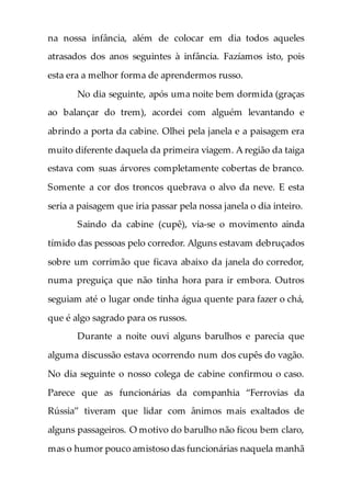 na nossa infância, além de colocar em dia todos aqueles
atrasados dos anos seguintes à infância. Fazíamos isto, pois
esta era a melhor forma de aprendermos russo.
No dia seguinte, após uma noite bem dormida (graças
ao balançar do trem), acordei com alguém levantando e
abrindo a porta da cabine. Olhei pela janela e a paisagem era
muito diferente daquela da primeira viagem. A região da taiga
estava com suas árvores completamente cobertas de branco.
Somente a cor dos troncos quebrava o alvo da neve. E esta
seria a paisagem que iria passar pela nossa janela o dia inteiro.
Saindo da cabine (cupê), via-se o movimento ainda
tímido das pessoas pelo corredor. Alguns estavam debruçados
sobre um corrimão que ficava abaixo da janela do corredor,
numa preguiça que não tinha hora para ir embora. Outros
seguiam até o lugar onde tinha água quente para fazer o chá,
que é algo sagrado para os russos.
Durante a noite ouvi alguns barulhos e parecia que
alguma discussão estava ocorrendo num dos cupês do vagão.
No dia seguinte o nosso colega de cabine confirmou o caso.
Parece que as funcionárias da companhia “Ferrovias da
Rússia” tiveram que lidar com ânimos mais exaltados de
alguns passageiros. O motivo do barulho não ficou bem claro,
mas o humor pouco amistoso das funcionárias naquela manhã
 