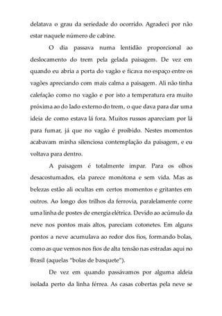 delatava o grau da seriedade do ocorrido. Agradeci por não
estar naquele número de cabine.
O dia passava numa lentidão proporcional ao
deslocamento do trem pela gelada paisagem. De vez em
quando eu abria a porta do vagão e ficava no espaço entre os
vagões apreciando com mais calma a paisagem. Ali não tinha
calefação como no vagão e por isto a temperatura era muito
próxima ao do lado externo do trem, o que dava para dar uma
ideia de como estava lá fora. Muitos russos apareciam por lá
para fumar, já que no vagão é proibido. Nestes momentos
acabavam minha silenciosa contemplação da paisagem, e eu
voltava para dentro.
A paisagem é totalmente impar. Para os olhos
desacostumados, ela parece monótona e sem vida. Mas as
belezas estão ali ocultas em certos momentos e gritantes em
outros. Ao longo dos trilhos da ferrovia, paralelamente corre
uma linha de postes de energia elétrica. Devido ao acúmulo da
neve nos pontos mais altos, pareciam cotonetes. Em alguns
pontos a neve acumulava ao redor dos fios, formando bolas,
como as que vemos nos fios de alta tensão nas estradas aqui no
Brasil (aquelas “bolas de basquete”).
De vez em quando passávamos por alguma aldeia
isolada perto da linha férrea. As casas cobertas pela neve se
 