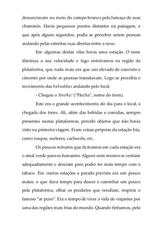 denunciavam no meio do campo branco pela fumaça de suas
chaminés. Havia pequenos pontos distantes na paisagem, e
que após alguns segundos, podia se perceber serem pessoas
andando pelas estreitas ruas abertas entre a neve.
Em algumas destas vilas havia uma estação. O trem
diminua a sua velocidade e logo entrávamos na região da
plataforma, que nada mais era que um elevado de concreto e
cimento por onde as pessoas transitavam. Logo se percebia o
movimento das babushkas andando pelo local.
- Chegou o Strelka! (“Flecha”, nome do trem).
Este era o grande acontecimento do dia para o local, a
chegada dos trens. Ali, além das bebidas e comidas, sempre
presentes nestas plataformas, percebi objetos que não havia
visto na primeira viagem. Eram coisas próprias da estação fria,
como roupas, suéteres, cachecóis, etc.
Os poucos minutos que ficávamos em cada estação era
o sinal verde para os fumantes.Alguns nem mesmo se vestiam
adequadamente e desciam para poder ter mais tempo com o
tabaco. Em outras estações a parada prevista era um pouco
maior, o que dava tempo para descer e caminhar um pouco
pela plataforma, olhar os produtos que vendiam, respirar o
famoso “ar puro”. Era o tempo de viver a vida de viajantes por
uma das regiões mais frias do mundo. Quando tínhamos, pelo
 