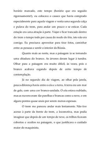 horário marcado, este tempo (horário que era seguido
rigorosamente!), eu colocava o casaco que havia comprado
especialmente para aquela viagem e vestia uma segunda calça
e pulava do trem, para andar um pouco e se esticar. Cada
estação era uma atração à parte. Viajar e ficar trancado dentro
do trem o tempo todo por causa do medo do frio, isto não era
comigo. Eu precisava aproveitar para tirar fotos, caminhar
entre as pessoas e sentir o interior da Rússia.
Quanto mais ao norte, mas a paisagem ia se tornando
uma ditadura do branco. As árvores deram lugar à tundra.
Olhar para a paisagem era muito difícil, às vezes, pois o
branco acabava cegando depois de certo tempo de
contemplação.
Já no segundo dia de viagem, ao olhar pela janela,
pouca diferença havia entre o céu e a terra. A terra era um mar
de gelo, com uma cor branco-azulada. O céu estava nublado,
mas as nuvens eram tão parelhas e brancas como a neve, e em
alguns pontos quase azuis por serem menos espessas.
O trem me pareceu andar mais lentamente. Não tive
acesso à parte da frente do trem, a locomotiva, mas podia
imaginar que depois de um tempo de neve, os trilhos ficavam
cobertos e ocultos na paisagem, o que justificava o cuidado
maior do maquinista.
 