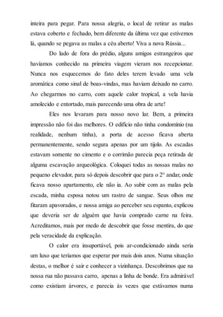 inteira para pegar. Para nossa alegria, o local de retirar as malas
estava coberto e fechado, bem diferente da última vez que estivemos
lá, quando se pegava as malas a céu aberto! Viva a nova Rússia...
Do lado de fora do prédio, alguns amigos estrangeiros que
havíamos conhecido na primeira viagem vieram nos recepcionar.
Nunca nos esquecemos do fato deles terem levado uma vela
aromática como sinal de boas-vindas, mas haviam deixado no carro.
Ao chegarmos no carro, com aquele calor tropical, a vela havia
amolecido e entortado, mais parecendo uma obra de arte!
Eles nos levaram para nosso novo lar. Bem, a primeira
impressão não foi das melhores. O edifício não tinha condomínio (na
realidade, nenhum tinha), a porta de acesso ficava aberta
permanentemente, sendo segura apenas por um tijolo. As escadas
estavam somente no cimento e o corrimão parecia peça retirada de
alguma escavação arqueológica. Coloquei todas as nossas malas no
pequeno elevador, para só depois descobrir que para o 2° andar, onde
ficava nosso apartamento, ele não ia. Ao subir com as malas pela
escada, minha esposa notou um rastro de sangue. Seus olhos me
fitaram apavorados, e nossa amiga ao perceber seu espanto, explicou
que deveria ser de alguém que havia comprado carne na feira.
Acreditamos, mais por medo de descobrir que fosse mentira, do que
pela veracidade da explicação.
O calor era insuportável, pois ar-condicionado ainda seria
um luxo que teríamos que esperar por mais dois anos. Numa situação
destas, o melhor é sair e conhecer a vizinhança. Descobrimos que na
nossa rua não passava carro, apenas a linha de bonde. Era admirável
como existiam árvores, e parecia às vezes que estávamos numa
 