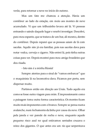 verão, para retornar a neve no início do outono.
Mas um fato me chamou a atenção. Havia um
contêiner ao lado da estação, em meio aos montes de neve
acumulado. Vi que um trilhozinho levava até lá. Vi pessoas
entrando e saindo daquele lugar e resolvi investigar. Descobri,
para meu espanto, que se tratava de um bar, ali mesmo, dentro
do contêiner. Depois reparei que as pessoas saiam de lá com
sacolas. Aquilo sim já era familiar, pois nas sacolas dava para
notar vodca, cerveja e cigarro. Não entrei lá, pois tinha outras
coisas para ver. Depois mostrei para meu amigo brasileiro que
deu risada.
- Isto sim é a minha Rússia!
Sempre atentos para o sinal de “vamos embarcar” que
o maquinista lá na locomotiva dava. Ficamos por perto, sem
dispersar muito.
Partimos então em direção aos Urais. Tudo aquilo era
como se fosse outra viagem para mim. É impressionante como
a paisagem toma outra forma característica. Os montes ficam
muito mais imponentes com o branco. Sempre se pensa numa
avalanche, num fechamento da linha por causa da neve. Olhar
pela janela e ver parede de rocha e neve, enquanto aquele
pequeno risco azul no qual estávamos sentados cruzava o
reino dos gigantes. O que antes era um rio que serpenteava
 