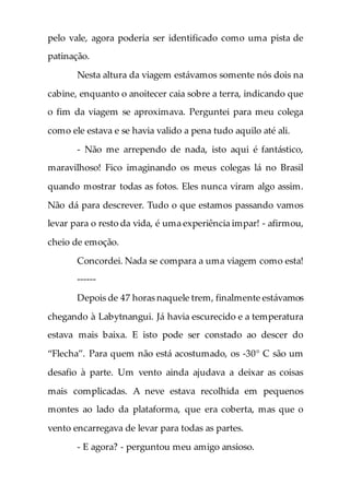 pelo vale, agora poderia ser identificado como uma pista de
patinação.
Nesta altura da viagem estávamos somente nós dois na
cabine, enquanto o anoitecer caia sobre a terra, indicando que
o fim da viagem se aproximava. Perguntei para meu colega
como ele estava e se havia valido a pena tudo aquilo até ali.
- Não me arrependo de nada, isto aqui é fantástico,
maravilhoso! Fico imaginando os meus colegas lá no Brasil
quando mostrar todas as fotos. Eles nunca viram algo assim.
Não dá para descrever. Tudo o que estamos passando vamos
levar para o resto da vida, é uma experiência impar! - afirmou,
cheio de emoção.
Concordei. Nada se compara a uma viagem como esta!
------
Depois de 47 horas naquele trem, finalmente estávamos
chegando à Labytnangui. Já havia escurecido e a temperatura
estava mais baixa. E isto pode ser constado ao descer do
“Flecha”. Para quem não está acostumado, os -30° C são um
desafio à parte. Um vento ainda ajudava a deixar as coisas
mais complicadas. A neve estava recolhida em pequenos
montes ao lado da plataforma, que era coberta, mas que o
vento encarregava de levar para todas as partes.
- E agora? - perguntou meu amigo ansioso.
 