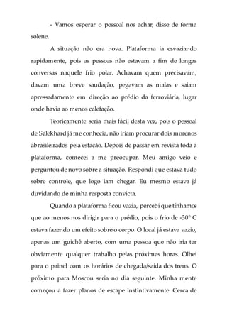 - Vamos esperar o pessoal nos achar, disse de forma
solene.
A situação não era nova. Plataforma ia esvaziando
rapidamente, pois as pessoas não estavam a fim de longas
conversas naquele frio polar. Achavam quem precisavam,
davam uma breve saudação, pegavam as malas e saiam
apressadamente em direção ao prédio da ferroviária, lugar
onde havia ao menos calefação.
Teoricamente seria mais fácil desta vez, pois o pessoal
de Salekhard já me conhecia, não iriam procurar dois morenos
abrasileirados pela estação. Depois de passar em revista toda a
plataforma, comecei a me preocupar. Meu amigo veio e
perguntou de novo sobre a situação. Respondi que estava tudo
sobre controle, que logo iam chegar. Eu mesmo estava já
duvidando de minha resposta convicta.
Quando a plataforma ficou vazia, percebi que tínhamos
que ao menos nos dirigir para o prédio, pois o frio de -30° C
estava fazendo um efeito sobre o corpo. O local já estava vazio,
apenas um guichê aberto, com uma pessoa que não iria ter
obviamente qualquer trabalho pelas próximas horas. Olhei
para o painel com os horários de chegada/saída dos trens. O
próximo para Moscou seria no dia seguinte. Minha mente
começou a fazer planos de escape instintivamente. Cerca de
 