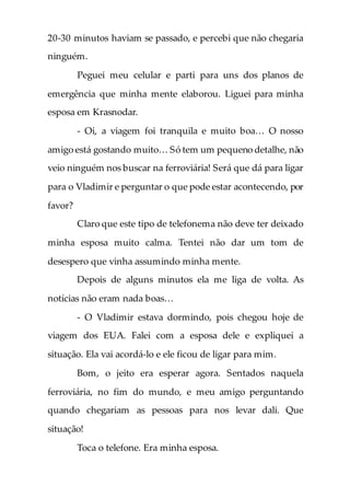 20-30 minutos haviam se passado, e percebi que não chegaria
ninguém.
Peguei meu celular e parti para uns dos planos de
emergência que minha mente elaborou. Liguei para minha
esposa em Krasnodar.
- Oi, a viagem foi tranquila e muito boa… O nosso
amigo está gostando muito… Só tem um pequeno detalhe, não
veio ninguém nos buscar na ferroviária! Será que dá para ligar
para o Vladimir e perguntar o que pode estar acontecendo, por
favor?
Claro que este tipo de telefonema não deve ter deixado
minha esposa muito calma. Tentei não dar um tom de
desespero que vinha assumindo minha mente.
Depois de alguns minutos ela me liga de volta. As
notícias não eram nada boas…
- O Vladimir estava dormindo, pois chegou hoje de
viagem dos EUA. Falei com a esposa dele e expliquei a
situação. Ela vai acordá-lo e ele ficou de ligar para mim.
Bom, o jeito era esperar agora. Sentados naquela
ferroviária, no fim do mundo, e meu amigo perguntando
quando chegariam as pessoas para nos levar dali. Que
situação!
Toca o telefone. Era minha esposa.
 