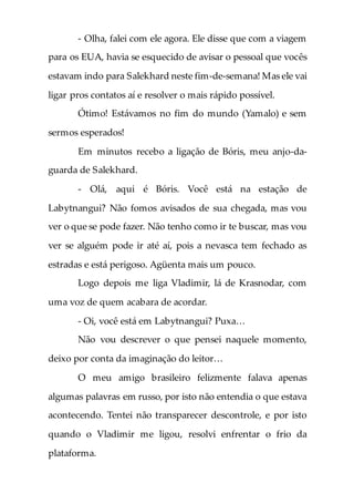 - Olha, falei com ele agora. Ele disse que com a viagem
para os EUA, havia se esquecido de avisar o pessoal que vocês
estavam indo para Salekhard neste fim-de-semana! Mas ele vai
ligar pros contatos aí e resolver o mais rápido possível.
Ótimo! Estávamos no fim do mundo (Yamalo) e sem
sermos esperados!
Em minutos recebo a ligação de Bóris, meu anjo-da-
guarda de Salekhard.
- Olá, aqui é Bóris. Você está na estação de
Labytnangui? Não fomos avisados de sua chegada, mas vou
ver o que se pode fazer. Não tenho como ir te buscar, mas vou
ver se alguém pode ir até aí, pois a nevasca tem fechado as
estradas e está perigoso. Agüenta mais um pouco.
Logo depois me liga Vladimir, lá de Krasnodar, com
uma voz de quem acabara de acordar.
- Oi, você está em Labytnangui? Puxa…
Não vou descrever o que pensei naquele momento,
deixo por conta da imaginação do leitor…
O meu amigo brasileiro felizmente falava apenas
algumas palavras em russo, por isto não entendia o que estava
acontecendo. Tentei não transparecer descontrole, e por isto
quando o Vladimir me ligou, resolvi enfrentar o frio da
plataforma.
 