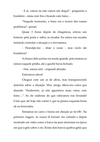 - E aí, vamos ou não vamos sair daqui? - perguntou o
brasileiro - estou com frio e ficando com fome…
“Naquele momento, a fome era o menor dos nossos
problemas”, pensei.
Quase 3 horas depois de chegarmos, entrou um
homem pela porta e subiu as escadas. Eu estava nas escadas
tentando controlar a situação e o nervosismo.
- Desculpe-me - disse o russo - mas vocês são
brasileiros?
A chance dele acertar era muito grande, pois éramos os
únicos naquele prédio, até o guichê havia fechado.
- Sim, somos nós! - respondi aliviado.
Estávamos salvos!
Cheguei com um ar de alívio, mas transparecendo
domínio sobre a situação. Meu amigo olhou-me como que
dizendo “finalmente, já não aguentava mais, estou com
fome…”. Se ele soubesse do que estávamos nos livrando!
Creio que até hoje não contei o que se passou naquelas horas
ali na ferroviária.
Entramos no carro e fomos em direção ao rio Ob’. Na
primeira viagem, os russos lá haviam me contado e depois
mostrado em vídeo como a barca faz para atravessar na época
em que o gelo cobre o rio. Existe dois barcos quebra-gelos que
 