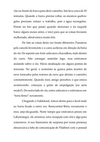 vão na frente da barca para abrir caminho. Isto leva cerca de 10
minutos. Quando a barca precisa voltar, os mesmos quebra-
gelos precisam refazer o trabalho, pois a água recongelou.
Pensei no frio que passei quando atravessei o rio naquele
barco alguns meses antes, e torci para que as coisas tivessem
melhorado, afinal estava muito frio.
De fato as coisas desta vez foram diferentes. Passamos
pela cancela livremente e o carro acelerou em direção da beira
do rio. De repente um forte solavanco chacoalhou tudo dentro
do carro. Não consegui assimilar logo, mas estávamos
andando sobre o rio. Havia sinalização em alguns pontos da
travessia. No geral, o motorista se guiava pelos montes de
neve formados pelos tratores de neve que abriam o caminho
constantemente. Quando meu amigo percebeu o que estava
acontecendo, começou a gritar de empolgação (ou seria
medo?). Do outro lado do rio, outro solavanco e estávamos em
“terra firme” novamente.
Chegando à Salekhard, fomos direto para o local onde
eu havia ficado a outra vez. Reencontrei Bóris, novamente o
meu anjo-da-guarda. Neste tempo que estávamos presos em
Labytnangui, ele arrumou uma recepção com chá e algo para
comermos. A sua fisionomia de surpresa por nossa presença
denunciava a falta de comunicação de Vladimir com o pessoal
 
