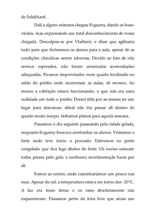 de Salekhard.
Dali a alguns minutos chegou Evgueny, dando as boas-
vindas, mas expressando seu total desconhecimento de nossa
chegada. Desculpou-se por Vladimir, e disse que agilizaria
tudo para que tivéssemos os alunos para a aula, apesar de as
condições climáticas serem adversas. Devido ao fato de não
sermos esperados, não foram arrumadas acomodações
adequadas. Ficamos improvisados num quarto localizado no
sótão do prédio onde ocorreriam as aulas, ali mesmo. Ao
menos a calefação estava funcionando, o que não era uma
realidade em todo o prédio. Dormi feliz por ao menos ter um
lugar para descansar, afinal não iria passar ali dentro do
quarto muito tempo, tínhamos planos para aquela semana.
Passamos o dia seguinte passeando pela cidade gelada,
enquanto Evgueny buscava arrebanhar os alunos. Visitamos o
forte onde teve início o povoado. Estivemos no porto
congelado que fica logo abaixo do forte. Os navios estavam
todos presos pelo gelo, e nenhuma movimentação havia por
ali.
Fomos ao centro, onde caminharíamos um pouco nas
ruas. Apesar do sol, a temperatura estava em torno dos -20°C.
A luz era meio tênue e os raios absolutamente não
esquentavam. Passamos perto da feira livre que atraía um
 