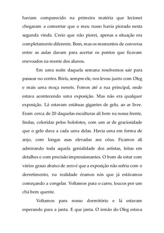 haviam comparecido na primeira matéria que lecionei
chegaram a comentar que o meu russo havia piorado nesta
segunda vinda. Creio que não piorei, apenas a situação era
completamente diferente. Bom, mas os momentos de conversa
entre as aulas davam para acertar os pontos que ficavam
enevoados na mente dos alunos.
Em uma noite daquela semana resolvemos sair para
passear no centro. Bóris, sempre ele, nos levou junto com Oleg
e mais uma moça nenets. Fomos até a rua principal, onde
estava acontecendo uma exposição. Mas não era qualquer
exposição. Lá estavam estátuas gigantes de gelo, ao ar livre.
Eram cerca de 20 daquelas esculturas ali bem na nossa frente,
lindas, coloridas pelos holofotes, com um ar de graciosidade
que o gelo dava a cada uma delas. Havia uma em forma de
anjo, com longas asas elevadas aos céus. Ficamos ali
admirando toda aquela genialidade dos artistas, feitas em
detalhes e com precisão impressionantes. O bom de estar com
vários graus abaixo de zero é que a exposição não sofria com o
derretimento, na realidade éramos nós que já estávamos
começando a congelar. Voltamos para o carro, loucos por um
chá bem quente.
Voltamos para nosso dormitório e lá estavam
esperando para a janta. E que janta. O irmão do Oleg estava
 