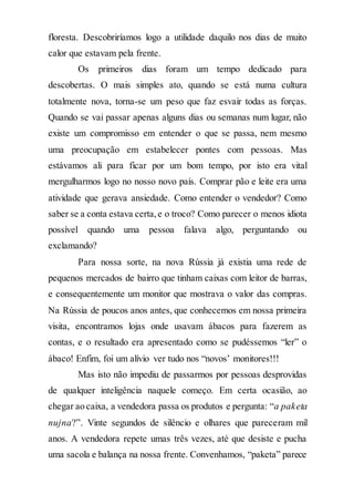 floresta. Descobriríamos logo a utilidade daquilo nos dias de muito
calor que estavam pela frente.
Os primeiros dias foram um tempo dedicado para
descobertas. O mais simples ato, quando se está numa cultura
totalmente nova, torna-se um peso que faz esvair todas as forças.
Quando se vai passar apenas alguns dias ou semanas num lugar, não
existe um compromisso em entender o que se passa, nem mesmo
uma preocupação em estabelecer pontes com pessoas. Mas
estávamos ali para ficar por um bom tempo, por isto era vital
mergulharmos logo no nosso novo país. Comprar pão e leite era uma
atividade que gerava ansiedade. Como entender o vendedor? Como
saber se a conta estava certa,e o troco? Como parecer o menos idiota
possível quando uma pessoa falava algo, perguntando ou
exclamando?
Para nossa sorte, na nova Rússia já existia uma rede de
pequenos mercados de bairro que tinham caixas com leitor de barras,
e consequentemente um monitor que mostrava o valor das compras.
Na Rússia de poucos anos antes, que conhecemos em nossa primeira
visita, encontramos lojas onde usavam ábacos para fazerem as
contas, e o resultado era apresentado como se pudéssemos “ler” o
ábaco! Enfim, foi um alívio ver tudo nos “novos’ monitores!!!
Mas isto não impediu de passarmos por pessoas desprovidas
de qualquer inteligência naquele começo. Em certa ocasião, ao
chegar ao caixa, a vendedora passa os produtos e pergunta: “a paketa
nujna?”. Vinte segundos de silêncio e olhares que pareceram mil
anos. A vendedora repete umas três vezes, até que desiste e pucha
uma sacola e balança na nossa frente. Convenhamos, “paketa” parece
 