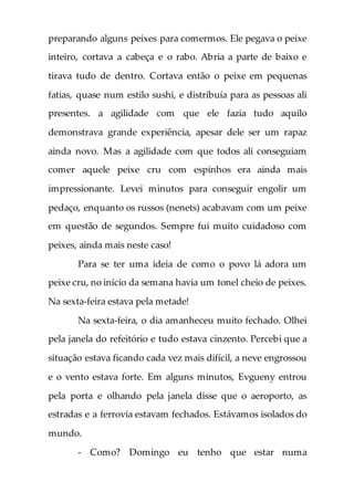 preparando alguns peixes para comermos. Ele pegava o peixe
inteiro, cortava a cabeça e o rabo. Abria a parte de baixo e
tirava tudo de dentro. Cortava então o peixe em pequenas
fatias, quase num estilo sushi, e distribuía para as pessoas ali
presentes. a agilidade com que ele fazia tudo aquilo
demonstrava grande experiência, apesar dele ser um rapaz
ainda novo. Mas a agilidade com que todos ali conseguiam
comer aquele peixe cru com espinhos era ainda mais
impressionante. Levei minutos para conseguir engolir um
pedaço, enquanto os russos (nenets) acabavam com um peixe
em questão de segundos. Sempre fui muito cuidadoso com
peixes, ainda mais neste caso!
Para se ter uma ideia de como o povo lá adora um
peixe cru, no início da semana havia um tonel cheio de peixes.
Na sexta-feira estava pela metade!
Na sexta-feira, o dia amanheceu muito fechado. Olhei
pela janela do refeitório e tudo estava cinzento. Percebi que a
situação estava ficando cada vez mais difícil, a neve engrossou
e o vento estava forte. Em alguns minutos, Evgueny entrou
pela porta e olhando pela janela disse que o aeroporto, as
estradas e a ferrovia estavam fechados. Estávamos isolados do
mundo.
- Como? Domingo eu tenho que estar numa
 