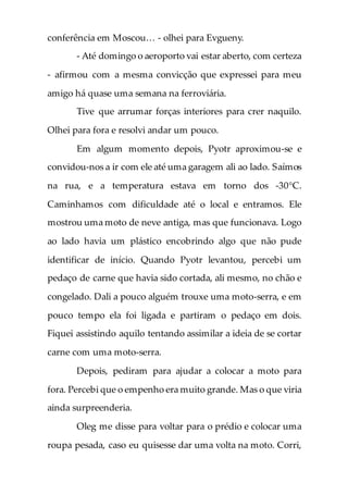 conferência em Moscou… - olhei para Evgueny.
- Até domingo o aeroporto vai estar aberto, com certeza
- afirmou com a mesma convicção que expressei para meu
amigo há quase uma semana na ferroviária.
Tive que arrumar forças interiores para crer naquilo.
Olhei para fora e resolvi andar um pouco.
Em algum momento depois, Pyotr aproximou-se e
convidou-nos a ir com ele até uma garagem ali ao lado. Saímos
na rua, e a temperatura estava em torno dos -30°C.
Caminhamos com dificuldade até o local e entramos. Ele
mostrou uma moto de neve antiga, mas que funcionava. Logo
ao lado havia um plástico encobrindo algo que não pude
identificar de início. Quando Pyotr levantou, percebi um
pedaço de carne que havia sido cortada, ali mesmo, no chão e
congelado. Dali a pouco alguém trouxe uma moto-serra, e em
pouco tempo ela foi ligada e partiram o pedaço em dois.
Fiquei assistindo aquilo tentando assimilar a ideia de se cortar
carne com uma moto-serra.
Depois, pediram para ajudar a colocar a moto para
fora. Percebi que o empenho era muito grande. Mas o que viria
ainda surpreenderia.
Oleg me disse para voltar para o prédio e colocar uma
roupa pesada, caso eu quisesse dar uma volta na moto. Corri,
 