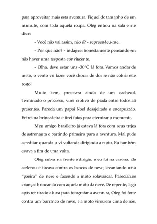 para aproveitar mais esta aventura. Fiquei do tamanho de um
mamute, com toda aquela roupa. Oleg entrou na sala e me
disse:
- Você não vai assim, não é? - repreendeu-me.
- Por que não? - indaguei honestamente pensando em
não haver uma resposta convincente.
- Olha, deve estar uns -30°C lá fora. Vamos andar de
moto, o vento vai fazer você chorar de dor se não cobrir este
rosto!
Muito bem, precisava ainda de um cachecol.
Terminado o processo, virei motivo de piada entre todos ali
presentes. Parecia um papai Noel desajeitado e encapuzado.
Entrei na brincadeira e tirei fotos para eternizar o momento.
Meu amigo brasileiro já estava lá fora com seus trajes
de astronauta e partindo primeiro para a aventura. Mal pude
acreditar quando o vi voltando dirigindo a moto. Eu também
estava a fim de uma volta.
Oleg subiu na frente e dirigiu, e eu fui na carona. Ele
acelerou e tocava contra os bancos de neve, levantando uma
“poeira” de neve e fazendo a moto solavancar. Parecíamos
crianças brincando com aquela moto da neve. De repente, logo
após ter tirado a luva para fotografar a aventura, Oleg foi forte
contra um barranco de neve, e a moto virou em cima de nós.
 