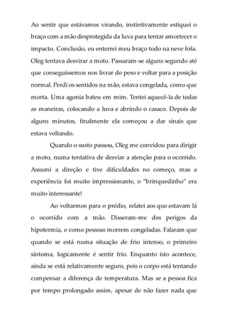 Ao sentir que estávamos virando, instintivamente estiquei o
braço com a mão desprotegida da luva para tentar amortecer o
impacto. Conclusão, eu enterrei meu braço todo na neve fofa.
Oleg tentava desvirar a moto. Passaram-se alguns segundo até
que conseguíssemos nos livrar do peso e voltar para a posição
normal. Perdi os sentidos na mão, estava congelada, como que
morta. Uma agonia bateu em mim. Tentei aquecê-la de todas
as maneiras, colocando a luva e abrindo o casaco. Depois de
alguns minutos, finalmente ela começou a dar sinais que
estava voltando.
Quando o susto passou, Oleg me convidou para dirigir
a moto, numa tentativa de desviar a atenção para o ocorrido.
Assumi a direção e tive dificuldades no começo, mas a
experiência foi muito impressionante, o “brinquedinho” era
muito interessante!
Ao voltarmos para o prédio, relatei aos que estavam lá
o ocorrido com a mão. Disseram-me dos perigos da
hipotermia, e como pessoas morrem congeladas. Falaram que
quando se está numa situação de frio intenso, o primeiro
sintoma, logicamente é sentir frio. Enquanto isto acontece,
ainda se está relativamente seguro, pois o corpo está tentando
compensar a diferença de temperatura. Mas se a pessoa fica
por tempo prolongado assim, apesar de não fazer nada que
 