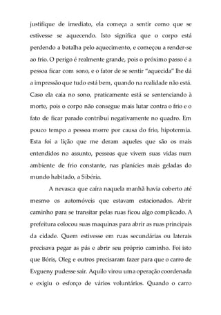 justifique de imediato, ela começa a sentir como que se
estivesse se aquecendo. Isto significa que o corpo está
perdendo a batalha pelo aquecimento, e começou a render-se
ao frio. O perigo é realmente grande, pois o próximo passo é a
pessoa ficar com sono, e o fator de se sentir “aquecida” lhe dá
a impressão que tudo está bem, quando na realidade não está.
Caso ela caia no sono, praticamente está se sentenciando à
morte, pois o corpo não consegue mais lutar contra o frio e o
fato de ficar parado contribui negativamente no quadro. Em
pouco tempo a pessoa morre por causa do frio, hipotermia.
Esta foi a lição que me deram aqueles que são os mais
entendidos no assunto, pessoas que vivem suas vidas num
ambiente de frio constante, nas planícies mais geladas do
mundo habitado, a Sibéria.
A nevasca que caíra naquela manhã havia coberto até
mesmo os automóveis que estavam estacionados. Abrir
caminho para se transitar pelas ruas ficou algo complicado. A
prefeitura colocou suas maquinas para abrir as ruas principais
da cidade. Quem estivesse em ruas secundárias ou laterais
precisava pegar as pás e abrir seu próprio caminho. Foi isto
que Bóris, Oleg e outros precisaram fazer para que o carro de
Evgueny pudesse sair. Aquilo virou uma operação coordenada
e exigiu o esforço de vários voluntários. Quando o carro
 