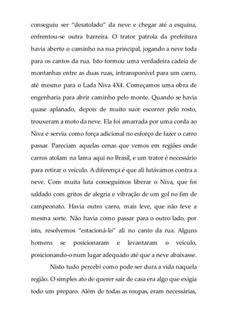conseguiu ser “desatolado” da neve e chegar até a esquina,
enfrentou-se outra barreira. O trator patrola da prefeitura
havia aberto o caminho na rua principal, jogando a neve toda
para os cantos da rua. Isto formou uma verdadeira cadeia de
montanhas entre as duas ruas, intransponível para um carro,
até mesmo para o Lada Niva 4X4. Começamos uma obra de
engenharia para abrir caminho pelo monte. Quando se havia
quase aplanado, depois de muito suor escorrer pelo rosto,
trouxeram a moto da neve. Ela foi amarrada por uma corda ao
Niva e serviu como força adicional no esforço de fazer o carro
passar. Pareciam aquelas cenas que vemos em regiões onde
carros atolam na lama aqui no Brasil, e um trator é necessário
para retirar o veículo. A diferença é que ali lutávamos contra a
neve. Com muita luta conseguimos liberar o Niva, que foi
saldado com gritos de alegria e vibração de um gol no fim de
campeonato. Havia outro carro, mais leve, que não teve a
mesma sorte. Não havia como passar para o outro lado, por
isto, resolvemos “estacioná-lo” ali no canto da rua. Alguns
homens se posicionaram e levantaram o veículo,
posicionando-o num lugar adequado até que a neve abaixasse.
Nisto tudo percebi como pode ser dura a vida naquela
região. O simples ato de querer sair de casa era algo que exigia
todo um preparo. Além de todas as roupas, eram necessárias,
 