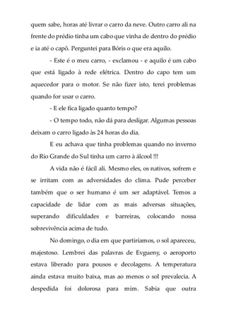 quem sabe, horas até livrar o carro da neve. Outro carro ali na
frente do prédio tinha um cabo que vinha de dentro do prédio
e ia até o capô. Perguntei para Bóris o que era aquilo.
- Este é o meu carro, - exclamou - e aquilo é um cabo
que está ligado à rede elétrica. Dentro do capo tem um
aquecedor para o motor. Se não fizer isto, terei problemas
quando for usar o carro.
- E ele fica ligado quanto tempo?
- O tempo todo, não dá para desligar. Algumas pessoas
deixam o carro ligado às 24 horas do dia.
E eu achava que tinha problemas quando no inverno
do Rio Grande do Sul tinha um carro à álcool !!!
A vida não é fácil ali. Mesmo eles, os nativos, sofrem e
se irritam com as adversidades do clima. Pude perceber
também que o ser humano é um ser adaptável. Temos a
capacidade de lidar com as mais adversas situações,
superando dificuldades e barreiras, colocando nossa
sobrevivência acima de tudo.
No domingo, o dia em que partiríamos, o sol apareceu,
majestoso. Lembrei das palavras de Evgueny, o aeroporto
estava liberado para pousos e decolagens. A temperatura
ainda estava muito baixa, mas ao menos o sol prevalecia. A
despedida foi dolorosa para mim. Sabia que outra
 