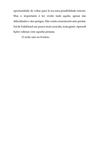 oportunidade de voltar para lá era uma possibilidade remota.
Mas o importante é ter vivido tudo aquilo, apesar das
dificuldades e dos perigos. Não existe crescimento sem perdas.
Saí de Salekhard um pouco mais crescido, mais gente.Aprendi
lições valiosas com aquelas pessoas.
O avião saiu no horário.
 