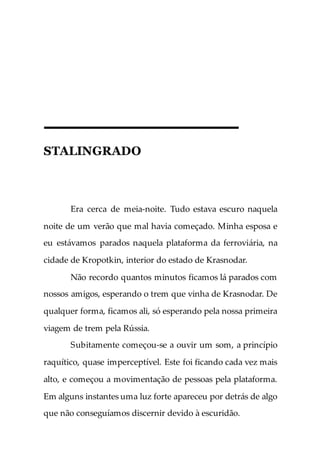 STALINGRADO
Era cerca de meia-noite. Tudo estava escuro naquela
noite de um verão que mal havia começado. Minha esposa e
eu estávamos parados naquela plataforma da ferroviária, na
cidade de Kropotkin, interior do estado de Krasnodar.
Não recordo quantos minutos ficamos lá parados com
nossos amigos, esperando o trem que vinha de Krasnodar. De
qualquer forma, ficamos ali, só esperando pela nossa primeira
viagem de trem pela Rússia.
Subitamente começou-se a ouvir um som, a princípio
raquítico, quase imperceptível. Este foi ficando cada vez mais
alto, e começou a movimentação de pessoas pela plataforma.
Em alguns instantes uma luz forte apareceu por detrás de algo
que não conseguíamos discernir devido à escuridão.
 