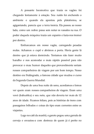 A possante locomotiva que trazia os vagões foi
chegando lentamente à estação. Seu ruído foi enchendo o
ambiente e quando ela apontou pela plataforma, se
agigantando, parecia que a terra tremia. Ela passou ao nosso
lado, como um nobre passa sem notar os vassalos na rua. O
poder daquela máquina trazia um espanto e fazia-nos tremer
por dentro.
Embarcamos em nosso vagão, carregando pesadas
malas. Achamos o cupê e abrimos a porta. Havia gente lá
dentro que já estava dormindo. Tentamos não fazer muito
barulho e nos acomodar o mais rápido possível para não
provocar o mau humor daqueles que provavelmente seriam
nossos companheiros de viagem por um bom tempo. Nosso
destino era Stalingrado, a famosa cidade que mudou o curso
da Segunda Guerra Mundial.
Depois de uma boa noite de sono, acordamos e fomos
ver quem eram nossos companheiros de viagem. Eram uma
vovó (babushka) e seu neto, que não deveria ter mais de 12
anos de idade. Ficamos felizes, pois as histórias de trens com
passageiros bêbados e coisas do tipo eram correntes entre os
viajantes.
Logo no café da manhã, o garoto pegou uma garrafa de
cerveja e esvaziou-a com destreza de quem já é perito no
 