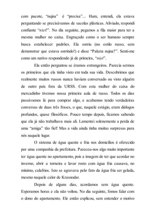 com pacote, “nujna” é “precisa”... Hum, entendi, ela estava
perguntando se precisávamos de sacolas plásticas. Aliviado, respondi
confiante “niet!”. No dia seguinte, pegamos a fila maior para ter a
mesma mulher no caixa. Engraçado como o ser humano sempre
busca estabelecer padrões. Ela sorriu (no estilo russo, sem
demonstrar que estava sorrindo!) e disse “Paketa nujna?”. Senti-me
como um nativo respondendo já de primeira, “niet”.
Ela então perguntou se éramos estrangeiros. Parecia sermos
os primeiros que ela tinha visto em toda sua vida. Descobrimos que
realmente muitos russos nunca haviam conversado ou visto alguém
de outro país fora da URSS. Com esta mulher do caixa do
mercadinho tivemos nossa primeira aula de russo. Todos os dias
passávamos lá para comprar algo, e acabamos tendo verdadeiras
conversas de duas três frases, o que, naquele estágio, eram diálogos
profundos, quase filosóficos. Pouco tempo depois, ficamos sabendo
que ela já não trabalhava mais ali. Lamentei solenemente a perda de
uma “amiga” tão fiel! Mas a vida ainda tinha muitas surpresas para
nós naquele lugar.
O sistema de água quente e fria nos domicílios é oferecido
por uma companhia da prefeitura. Pareceu-nos algo muito importante
ter água quente no apartamento, pois a imagem de ter que acordar no
inverno, abrir a torneira e lavar rosto com água fria causava, no
mínimo, calafrios. Isto se agravava pelo fato da água fria ser gelada,
mesmo naquele calor de Krasnodar.
Depois de alguns dias, acordamos sem água quente.
Esperamos horas e ela não voltou. No dia seguinte, fomos falar com
o dono do apartamento. Ele então explicou, sem entender o motivo
 