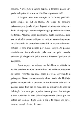 assunto. A avó puxou alguns pepinos e tomates, pegou um
pedaço de pão e serviu-se de chá. Estava pronto o café.
A viagem teve uma duração de 18 horas, passando
pelas estepes do sul da Rússia. Ao longo do caminho
avistamos pela janela alguns lugares retirados na paisagem.
Eram vilarejos que, como que por magia, pareciam suspensos
no tempo. Algumas vezes, passávamos perto o suficiente para
ver os triciclos (motos antigas), ou mesmo as ruas irregulares
de chão batido.As casas de madeira tinham aspectos de muito
antigas, e sem manutenção por muito tempo. As pessoas
caminhavam tranquilamente pela rua, ou pela calçada,
também já desgastada pelos muitos invernos que por ali
passaram.
Anos depois ao estudar na faculdade a história da
região, desde os tempos imemoráveis dos milênios anteriores
ao nosso, recordei daquelas horas no trem, apreciando a
paisagem. Gosto particularmente desta faceta da História,
poder ver o passado e presente se fundindo na vida real de
pessoas reais. Eles são os herdeiros de milhares de anos da
habitação humana por aquelas terras planas das estepes
russas. A viagem de trem pelos campos russos parece que nos
coloca em contato direto com a alma da região, do povo,
mesmo estando dentro do trem.
 