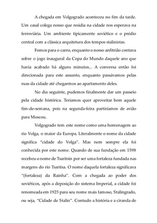 A chegada em Volgogrado aconteceu no fim da tarde.
Um casal colega nosso que residia na cidade nos esperava na
ferroviária. Um ambiente tipicamente soviético e o prédio
central com a clássica arquitetura dos tempos stalinistas.
Fomos para o carro, enquanto o nosso anfitrião contava
sobre o jogo inaugural da Copa do Mundo daquele ano que
havia acabado há alguns minutos... A conversa então foi
direcionada para este assunto, enquanto passávamos pelas
ruas da cidade até chegarmos ao apartamento deles.
No dia seguinte, pudemos finalmente dar um passeio
pela cidade histórica. Teríamos quer aproveitar bem aquele
fim-de-semana, pois na segunda-feira partiríamos de avião
para Moscou.
Volgogrado tem este nome como uma homenagem ao
rio Volga, o maior da Europa. Literalmente o nome da cidade
significa “cidade do Volga”. Mas nem sempre ela foi
conhecida por este nome. Quando de sua fundação em 1598
recebeu o nome de Tsaritsin por ser uma fortaleza fundada nas
margens do rio Tsaritsa. O nome daquela fortaleza significava
“(fortaleza) da Rainha”. Com a chegada ao poder dos
soviéticos, após a deposição do sistema Imperial, a cidade foi
renomeada em 1925 para seu nome mais famoso, Stalingrado,
ou seja, “Cidade de Stalin”. Contudo a história e a ciranda de
 