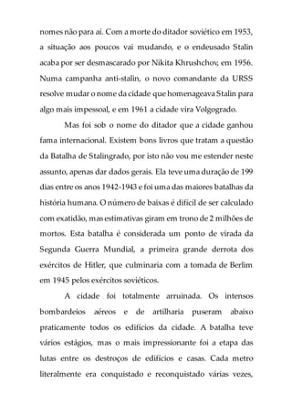 nomes não para aí. Com a morte do ditador soviético em 1953,
a situação aos poucos vai mudando, e o endeusado Stalin
acaba por ser desmascarado por Nikita Khrushchov, em 1956.
Numa campanha anti-stalin, o novo comandante da URSS
resolve mudar o nome da cidade que homenageava Stalin para
algo mais impessoal, e em 1961 a cidade vira Volgogrado.
Mas foi sob o nome do ditador que a cidade ganhou
fama internacional. Existem bons livros que tratam a questão
da Batalha de Stalingrado, por isto não vou me estender neste
assunto, apenas dar dados gerais. Ela teve uma duração de 199
dias entre os anos 1942-1943 e foi uma das maiores batalhas da
história humana. O número de baixas é difícil de ser calculado
com exatidão, mas estimativas giram em trono de 2 milhões de
mortos. Esta batalha é considerada um ponto de virada da
Segunda Guerra Mundial, a primeira grande derrota dos
exércitos de Hitler, que culminaria com a tomada de Berlim
em 1945 pelos exércitos soviéticos.
A cidade foi totalmente arruinada. Os intensos
bombardeios aéreos e de artilharia puseram abaixo
praticamente todos os edifícios da cidade. A batalha teve
vários estágios, mas o mais impressionante foi a etapa das
lutas entre os destroços de edifícios e casas. Cada metro
literalmente era conquistado e reconquistado várias vezes,
 