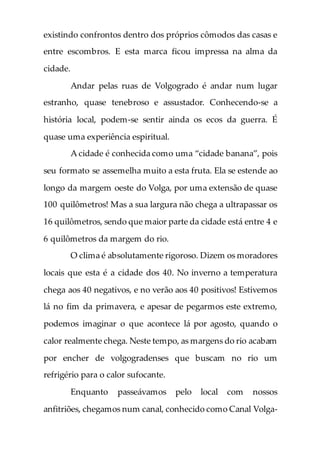 existindo confrontos dentro dos próprios cômodos das casas e
entre escombros. E esta marca ficou impressa na alma da
cidade.
Andar pelas ruas de Volgogrado é andar num lugar
estranho, quase tenebroso e assustador. Conhecendo-se a
história local, podem-se sentir ainda os ecos da guerra. É
quase uma experiência espiritual.
A cidade é conhecida como uma “cidade banana”, pois
seu formato se assemelha muito a esta fruta. Ela se estende ao
longo da margem oeste do Volga, por uma extensão de quase
100 quilômetros! Mas a sua largura não chega a ultrapassar os
16 quilômetros, sendo que maior parte da cidade está entre 4 e
6 quilômetros da margem do rio.
O clima é absolutamente rigoroso. Dizem os moradores
locais que esta é a cidade dos 40. No inverno a temperatura
chega aos 40 negativos, e no verão aos 40 positivos! Estivemos
lá no fim da primavera, e apesar de pegarmos este extremo,
podemos imaginar o que acontece lá por agosto, quando o
calor realmente chega. Neste tempo, as margens do rio acabam
por encher de volgogradenses que buscam no rio um
refrigério para o calor sufocante.
Enquanto passeávamos pelo local com nossos
anfitriões, chegamos num canal, conhecido como Canal Volga-
 