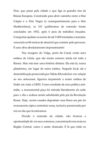 Don, que passa pela cidade e que liga os grandes rios da
Rússia Europeia. Construído para abrir caminho entre o Mar
Cáspio e o Mar Negro (e consequentemente para o Mar
Mediterrâneo), os 101 quilômetros de extensão foram
concluídos em 1952, após 4 anos de trabalhos forçados.
Comportas ajudam os navios de até 5.000 toneladas a transitar,
vencendo os 88 metros de desnível que existem pelo percurso.
É uma obra absolutamente impressionante!
Nas margens do Volga, perto do Canal, existe uma
estátua de Lênin, que são muito comuns ainda em toda a
Rússia. Mas esta tem uma história distinta. Ela está lá, numa
plataforma, em lugar de outra estátua. Naquele local, até a
desmistificação promovida por Nikita Khrushchov em relação
ao seu antecessor, figurava imponente a maior estátua de
Stalin em toda a URSS. Como resultado de uma política anti-
stalin, a monumental peça foi retirada literalmente da noite
para o dia e acabou sendo substituída pelo pai da Revolução
Russa. Hoje, recém-casados depositam suas flores aos pés do
monumento,típica cerimônia russa, inclusive presenciada por
nós no dia que lá estávamos.
Devido à extensão da cidade, não tivemos a
oportunidade de ver seus extremos, concentrando-nos mais na
Região Central, como é assim chamada. É lá que estão os
 