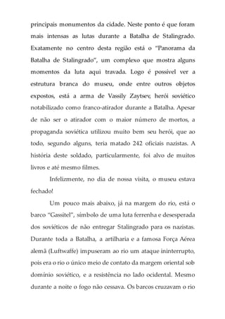 principais monumentos da cidade. Neste ponto é que foram
mais intensas as lutas durante a Batalha de Stalingrado.
Exatamente no centro desta região está o “Panorama da
Batalha de Stalingrado”, um complexo que mostra alguns
momentos da luta aqui travada. Logo é possível ver a
estrutura branca do museu, onde entre outros objetos
expostos, está a arma de Vassily Zaytsev, herói soviético
notabilizado como franco-atirador durante a Batalha. Apesar
de não ser o atirador com o maior número de mortos, a
propaganda soviética utilizou muito bem seu herói, que ao
todo, segundo alguns, teria matado 242 oficiais nazistas. A
história deste soldado, particularmente, foi alvo de muitos
livros e até mesmo filmes.
Infelizmente, no dia de nossa visita, o museu estava
fechado!
Um pouco mais abaixo, já na margem do rio, está o
barco “Gassitel”, símbolo de uma luta ferrenha e desesperada
dos soviéticos de não entregar Stalingrado para os nazistas.
Durante toda a Batalha, a artilharia e a famosa Força Aérea
alemã (Luftwaffe) impuseram ao rio um ataque ininterrupto,
pois era o rio o único meio de contato da margem oriental sob
domínio soviético, e a resistência no lado ocidental. Mesmo
durante a noite o fogo não cessava. Os barcos cruzavam o rio
 