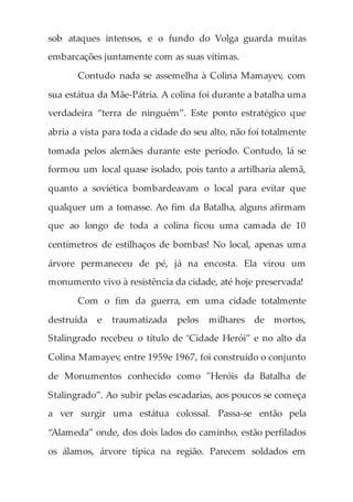 sob ataques intensos, e o fundo do Volga guarda muitas
embarcações juntamente com as suas vítimas.
Contudo nada se assemelha à Colina Mamayev, com
sua estátua da Mãe-Pátria. A colina foi durante a batalha uma
verdadeira “terra de ninguém”. Este ponto estratégico que
abria a vista para toda a cidade do seu alto, não foi totalmente
tomada pelos alemães durante este período. Contudo, lá se
formou um local quase isolado, pois tanto a artilharia alemã,
quanto a soviética bombardeavam o local para evitar que
qualquer um a tomasse. Ao fim da Batalha, alguns afirmam
que ao longo de toda a colina ficou uma camada de 10
centímetros de estilhaços de bombas! No local, apenas uma
árvore permaneceu de pé, já na encosta. Ela virou um
monumento vivo à resistência da cidade, até hoje preservada!
Com o fim da guerra, em uma cidade totalmente
destruída e traumatizada pelos milhares de mortos,
Stalingrado recebeu o título de ‘Cidade Herói” e no alto da
Colina Mamayev, entre 1959e 1967, foi construído o conjunto
de Monumentos conhecido como "Heróis da Batalha de
Stalingrado”. Ao subir pelas escadarias, aos poucos se começa
a ver surgir uma estátua colossal. Passa-se então pela
“Alameda” onde, dos dois lados do caminho, estão perfilados
os álamos, árvore típica na região. Parecem soldados em
 
