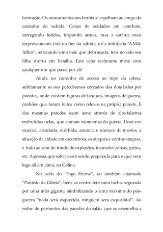 formação. Os monumentos aos heróis se espalham ao longo do
caminho de subida. Cenas de soldados em combate,
carregando feridos, impondo armas, mas a estátua mais
impressionante está no fim da subida, e é a intitulada “A Mãe
Aflita”, retratando uma mãe que debruçada, tem no colo seu
filho morto em batalha. Esta cena realmente mexe com
qualquer um que passa por ali!
Ainda no caminho de acesso ao topo da colina,
subitamente se nos percebemos cercados dos dois lados por
paredes, onde existem figuras de tanques, imagens de guerra,
canhões que foram feitos como relevos na própria parede. E
das mesmas paredes saem sons através de alto-falantes
embutidos nelas, que contam momentos da guerra. Uma voz
marcial, arrastada, mórbida, anuncia o número de mortos, a
situação da cidade em escombros, os ataques e contra-ataques,
e tudo ao som de fundo de explosões, incursões aéreas, gritos,
etc.A pessoa que sobe já está sendo preparada para o que vem
logo ali em cima, na Colina.
No salão do “Fogo Eterno”, ou também chamado
“Panteão da Glória”, bem ao centro tem uma tocha, segurada
por uma mão gigante, simbolizando o lema máximo do pós-
guerra “nada será esquecido, ninguém será esquecido!”. Ao
redor do perímetro das paredes do salão, que se assemelha a
 