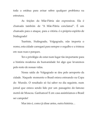 toda a estátua para avisar sobre qualquer problema na
estrutura.
As feições da Mãe-Pátria são expressivas. Ela é
chamada também de “A Mãe-Pátria conclama!”. É um
chamado para o ataque, para a vitória. é o próprio espírito de
Stalingrado!
Tsaritsin, Stalingrado, Volgogrado, não importa o
nome, esta cidade carregará para sempre o orgulho e a tristeza
em suas ruas e parques.
Ter o privilégio de estar num lugar tão importante para
a história moderna da humanidade foi algo que levaremos
pelo resto de nossas vidas.
Nossa saída de Volgogrado se deu pelo aeroporto da
cidade. Naquele momento o Brasil estava estreando na Copa
do Mundo. O resultado só fui saber no dia seguinte, num
jornal que estava sendo lido por um passageiro do famoso
metrô de Moscou. Ganhamos! E em casa assistiríamos o Brasil
ser campeão!
Mas isto é, como já disse antes, outra história…
 
