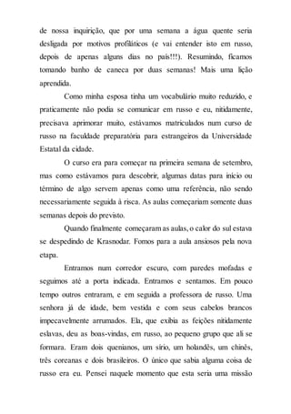 de nossa inquirição, que por uma semana a água quente seria
desligada por motivos profiláticos (e vai entender isto em russo,
depois de apenas alguns dias no país!!!). Resumindo, ficamos
tomando banho de caneca por duas semanas! Mais uma lição
aprendida.
Como minha esposa tinha um vocabulário muito reduzido, e
praticamente não podia se comunicar em russo e eu, nitidamente,
precisava aprimorar muito, estávamos matriculados num curso de
russo na faculdade preparatória para estrangeiros da Universidade
Estatal da cidade.
O curso era para começar na primeira semana de setembro,
mas como estávamos para descobrir, algumas datas para início ou
término de algo servem apenas como uma referência, não sendo
necessariamente seguida à risca. As aulas começariam somente duas
semanas depois do previsto.
Quando finalmente começaram as aulas,o calor do sul estava
se despedindo de Krasnodar. Fomos para a aula ansiosos pela nova
etapa.
Entramos num corredor escuro, com paredes mofadas e
seguimos até a porta indicada. Entramos e sentamos. Em pouco
tempo outros entraram, e em seguida a professora de russo. Uma
senhora já de idade, bem vestida e com seus cabelos brancos
impecavelmente arrumados. Ela, que exibia as feições nitidamente
eslavas, deu as boas-vindas, em russo, ao pequeno grupo que ali se
formara. Eram dois quenianos, um sírio, um holandês, um chinês,
três coreanas e dois brasileiros. O único que sabia alguma coisa de
russo era eu. Pensei naquele momento que esta seria uma missão
 