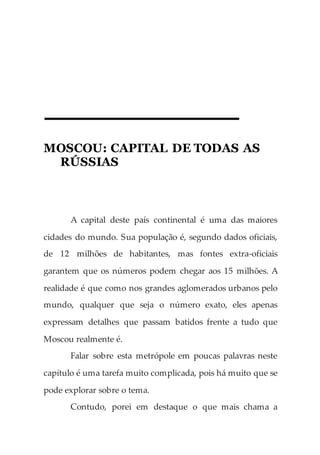 MOSCOU: CAPITAL DE TODAS AS
RÚSSIAS
A capital deste país continental é uma das maiores
cidades do mundo. Sua população é, segundo dados oficiais,
de 12 milhões de habitantes, mas fontes extra-oficiais
garantem que os números podem chegar aos 15 milhões. A
realidade é que como nos grandes aglomerados urbanos pelo
mundo, qualquer que seja o número exato, eles apenas
expressam detalhes que passam batidos frente a tudo que
Moscou realmente é.
Falar sobre esta metrópole em poucas palavras neste
capítulo é uma tarefa muito complicada, pois há muito que se
pode explorar sobre o tema.
Contudo, porei em destaque o que mais chama a
 