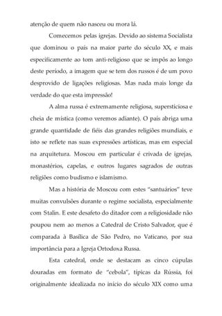 atenção de quem não nasceu ou mora lá.
Comecemos pelas igrejas. Devido ao sistema Socialista
que dominou o país na maior parte do século XX, e mais
especificamente ao tom anti-religioso que se impôs ao longo
deste período, a imagem que se tem dos russos é de um povo
desprovido de ligações religiosas. Mas nada mais longe da
verdade do que esta impressão!
A alma russa é extremamente religiosa, supersticiosa e
cheia de mística (como veremos adiante). O país abriga uma
grande quantidade de fiéis das grandes religiões mundiais, e
isto se reflete nas suas expressões artísticas, mas em especial
na arquitetura. Moscou em particular é crivada de igrejas,
monastérios, capelas, e outros lugares sagrados de outras
religiões como budismo e islamismo.
Mas a história de Moscou com estes “santuários” teve
muitas convulsões durante o regime socialista, especialmente
com Stalin. E este desafeto do ditador com a religiosidade não
poupou nem ao menos a Catedral de Cristo Salvador, que é
comparada à Basílica de São Pedro, no Vaticano, por sua
importância para a Igreja Ortodoxa Russa.
Esta catedral, onde se destacam as cinco cúpulas
douradas em formato de “cebola”, típicas da Rússia, foi
originalmente idealizada no início do século XIX como uma
 