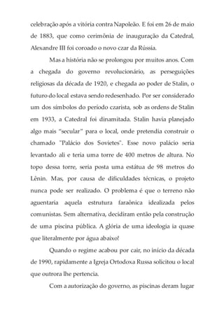 celebração após a vitória contra Napoleão. E foi em 26 de maio
de 1883, que como cerimônia de inauguração da Catedral,
Alexandre III foi coroado o novo czar da Rússia.
Mas a história não se prolongou por muitos anos. Com
a chegada do governo revolucionário, as perseguições
religiosas da década de 1920, e chegada ao poder de Stalin, o
futuro do local estava sendo redesenhado. Por ser considerado
um dos símbolos do período czarista, sob as ordens de Stalin
em 1933, a Catedral foi dinamitada. Stalin havia planejado
algo mais “secular” para o local, onde pretendia construir o
chamado "Palácio dos Sovietes". Esse novo palácio seria
levantado ali e teria uma torre de 400 metros de altura. No
topo dessa torre, seria posta uma estátua de 98 metros do
Lênin. Mas, por causa de dificuldades técnicas, o projeto
nunca pode ser realizado. O problema é que o terreno não
aguentaria aquela estrutura faraônica idealizada pelos
comunistas. Sem alternativa, decidiram então pela construção
de uma piscina pública. A glória de uma ideologia ia quase
que literalmente por água abaixo!
Quando o regime acabou por cair, no início da década
de 1990, rapidamente a Igreja Ortodoxa Russa solicitou o local
que outrora lhe pertencia.
Com a autorização do governo, as piscinas deram lugar
 