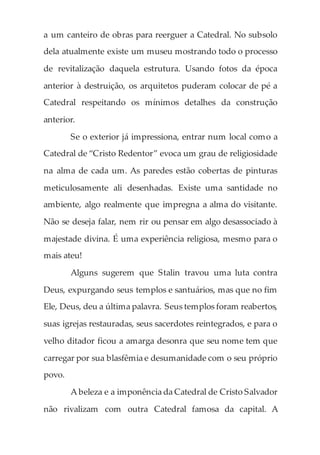 a um canteiro de obras para reerguer a Catedral. No subsolo
dela atualmente existe um museu mostrando todo o processo
de revitalização daquela estrutura. Usando fotos da época
anterior à destruição, os arquitetos puderam colocar de pé a
Catedral respeitando os mínimos detalhes da construção
anterior.
Se o exterior já impressiona, entrar num local como a
Catedral de “Cristo Redentor” evoca um grau de religiosidade
na alma de cada um. As paredes estão cobertas de pinturas
meticulosamente ali desenhadas. Existe uma santidade no
ambiente, algo realmente que impregna a alma do visitante.
Não se deseja falar, nem rir ou pensar em algo desassociado à
majestade divina. É uma experiência religiosa, mesmo para o
mais ateu!
Alguns sugerem que Stalin travou uma luta contra
Deus, expurgando seus templos e santuários, mas que no fim
Ele, Deus, deu a última palavra. Seus templos foram reabertos,
suas igrejas restauradas, seus sacerdotes reintegrados, e para o
velho ditador ficou a amarga desonra que seu nome tem que
carregar por sua blasfêmia e desumanidade com o seu próprio
povo.
A beleza e a imponência da Catedral de Cristo Salvador
não rivalizam com outra Catedral famosa da capital. A
 